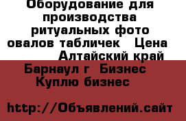 Оборудование для производства ритуальных фото овалов,табличек › Цена ­ 77 000 - Алтайский край, Барнаул г. Бизнес » Куплю бизнес   